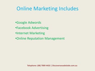 Online Marketing Includes
•Google Adwords
•Facebook Advertising
•Internet Marketing
•Online Reputation Management
Telephone: (08) 7009 4433 | Discoverseoadelaide.com.au
 