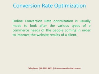 Conversion Rate Optimization
Online Conversion Rate optimization is usually
made to look after the various types of e
commerce needs of the people coming in order
to improve the website results of a client.
Telephone: (08) 7009 4433 | Discoverseoadelaide.com.au
 