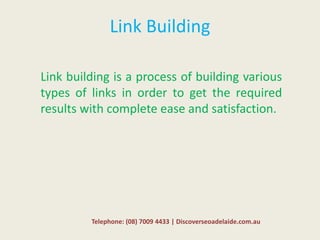 Link Building
Link building is a process of building various
types of links in order to get the required
results with complete ease and satisfaction.
Telephone: (08) 7009 4433 | Discoverseoadelaide.com.au
 