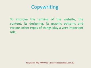 Copywriting
To improve the ranking of the website, the
content, its designing, its graphic patterns and
various other types of things play a very important
role.
Telephone: (08) 7009 4433 | Discoverseoadelaide.com.au
 