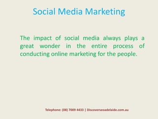 Social Media Marketing
The impact of social media always plays a
great wonder in the entire process of
conducting online marketing for the people.
Telephone: (08) 7009 4433 | Discoverseoadelaide.com.au
 