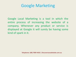 Google Marketing
Google Local Marketing is a tool in which the
entire process of increasing the website of a
company. Whenever any product or service is
displayed at Google it will surely be having some
kind of spark in it.
Telephone: (08) 7009 4433 | Discoverseoadelaide.com.au
 