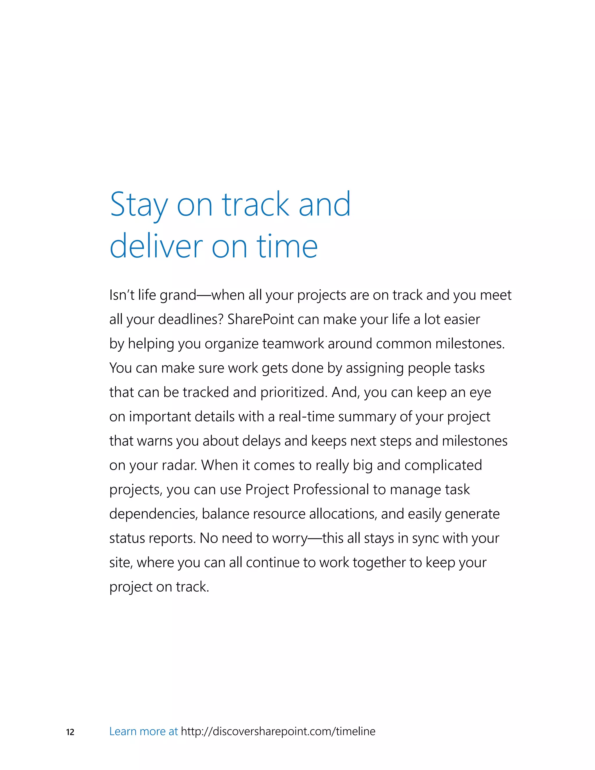 12 Learn more at http://discoversharepoint.com/timeline
Stay on track and
deliver on time
Isn’t life grand—when all your projects are on track and you meet
all your deadlines? SharePoint can make your life a lot easier
by helping you organize teamwork around common milestones.
You can make sure work gets done by assigning people tasks
that can be tracked and prioritized. And, you can keep an eye
on important details with a real-time summary of your project
that warns you about delays and keeps next steps and milestones
on your radar. When it comes to really big and complicated
projects, you can use Project Professional to manage task
dependencies, balance resource allocations, and easily generate
status reports. No need to worry—this all stays in sync with your
site, where you can all continue to work together to keep your
project on track.
 
