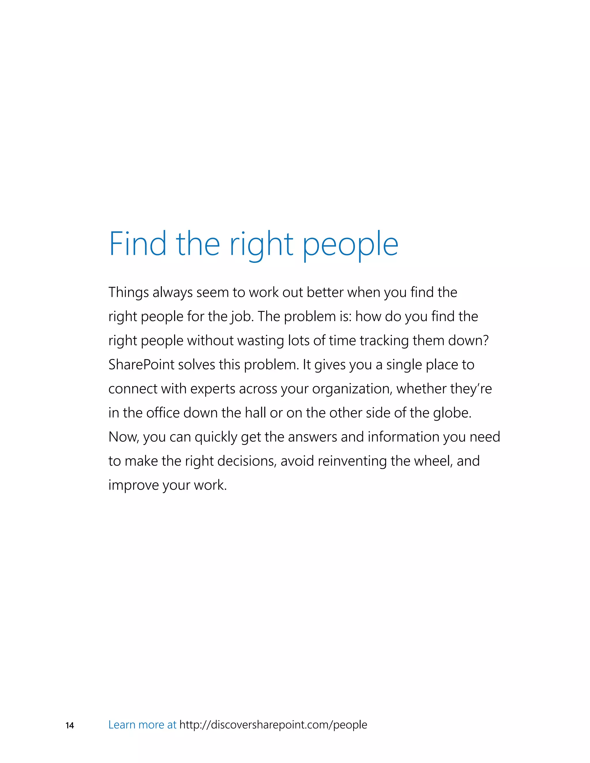 14 Learn more at http://discoversharepoint.com/people
Find the right people
Things always seem to work out better when you find the
right people for the job. The problem is: how do you find the
right people without wasting lots of time tracking them down?
SharePoint solves this problem. It gives you a single place to
connect with experts across your organization, whether they’re
in the office down the hall or on the other side of the globe.
Now, you can quickly get the answers and information you need
to make the right decisions, avoid reinventing the wheel, and
improve your work.
 