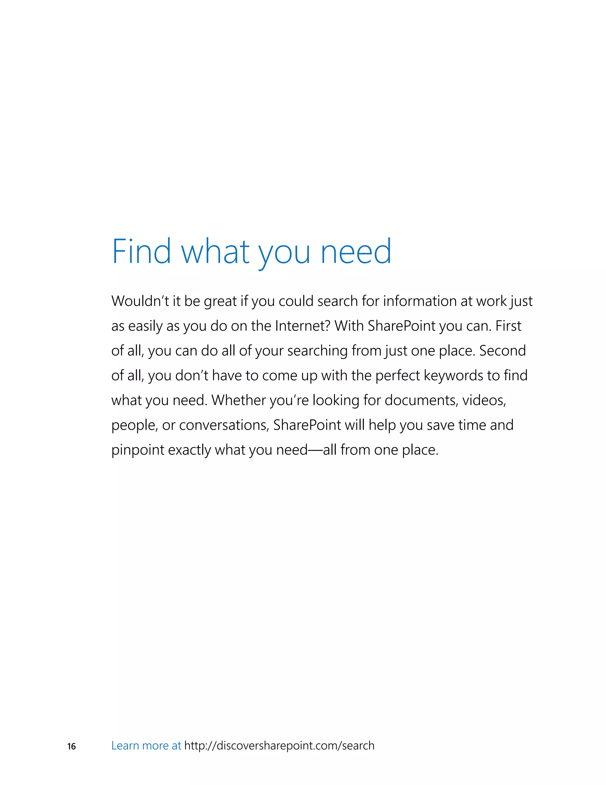 16 Learn more at http://discoversharepoint.com/search
Find what you need
Wouldn’t it be great if you could search for information at work just
as easily as you do on the Internet? With SharePoint you can. First
of all, you can do all of your searching from just one place. Second
of all, you don’t have to come up with the perfect keywords to find
what you need. Whether you’re looking for documents, videos,
people, or conversations, SharePoint will help you save time and
pinpoint exactly what you need—all from one place.
 