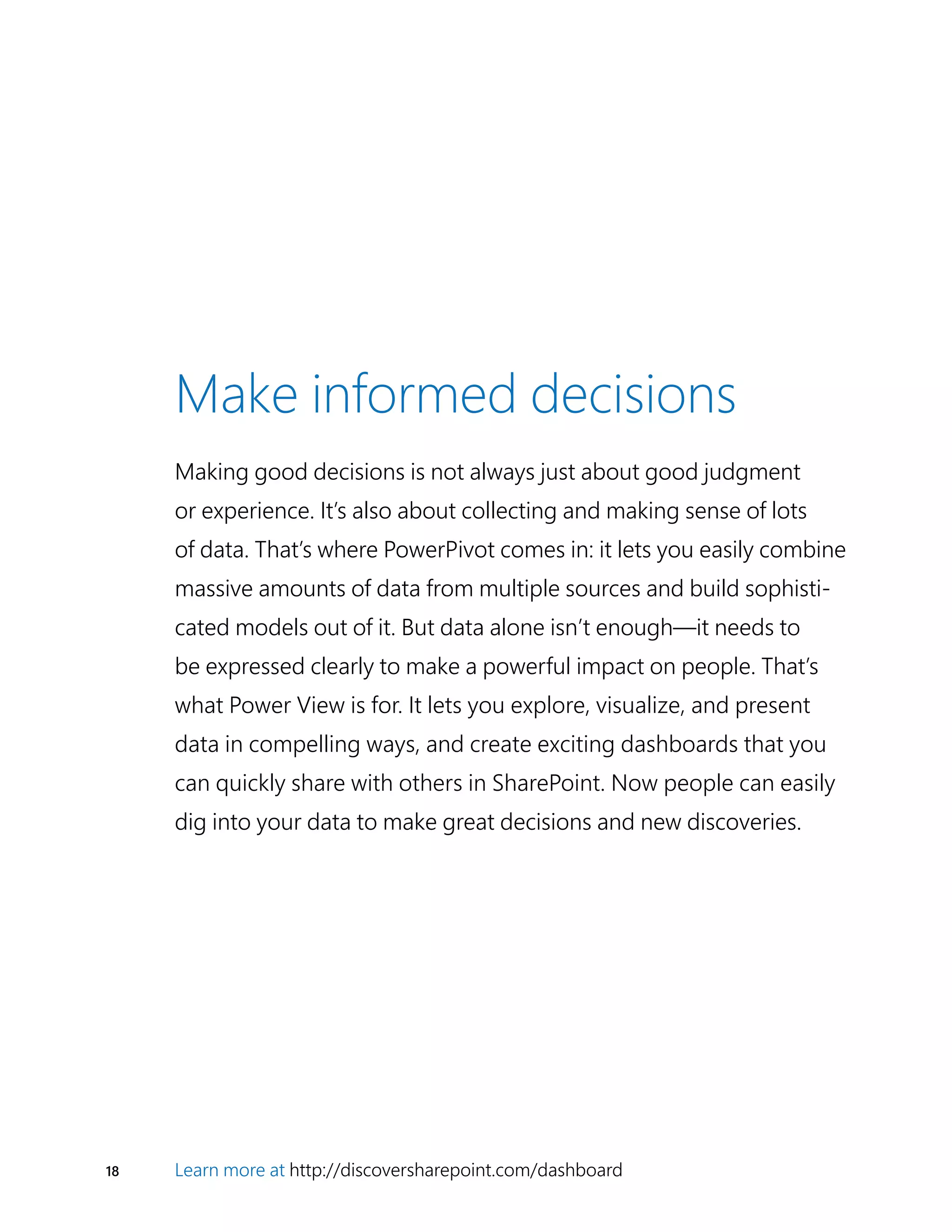 18 Learn more at http://discoversharepoint.com/dashboard
Make informed decisions
Making good decisions is not always just about good judgment
or experience. It’s also about collecting and making sense of lots
of data. That’s where PowerPivot comes in: it lets you easily combine
massive amounts of data from multiple sources and build sophisti-
cated models out of it. But data alone isn’t enough—it needs to
be expressed clearly to make a powerful impact on people. That’s
what Power View is for. It lets you explore, visualize, and present
data in compelling ways, and create exciting dashboards that you
can quickly share with others in SharePoint. Now people can easily
dig into your data to make great decisions and new discoveries.
 