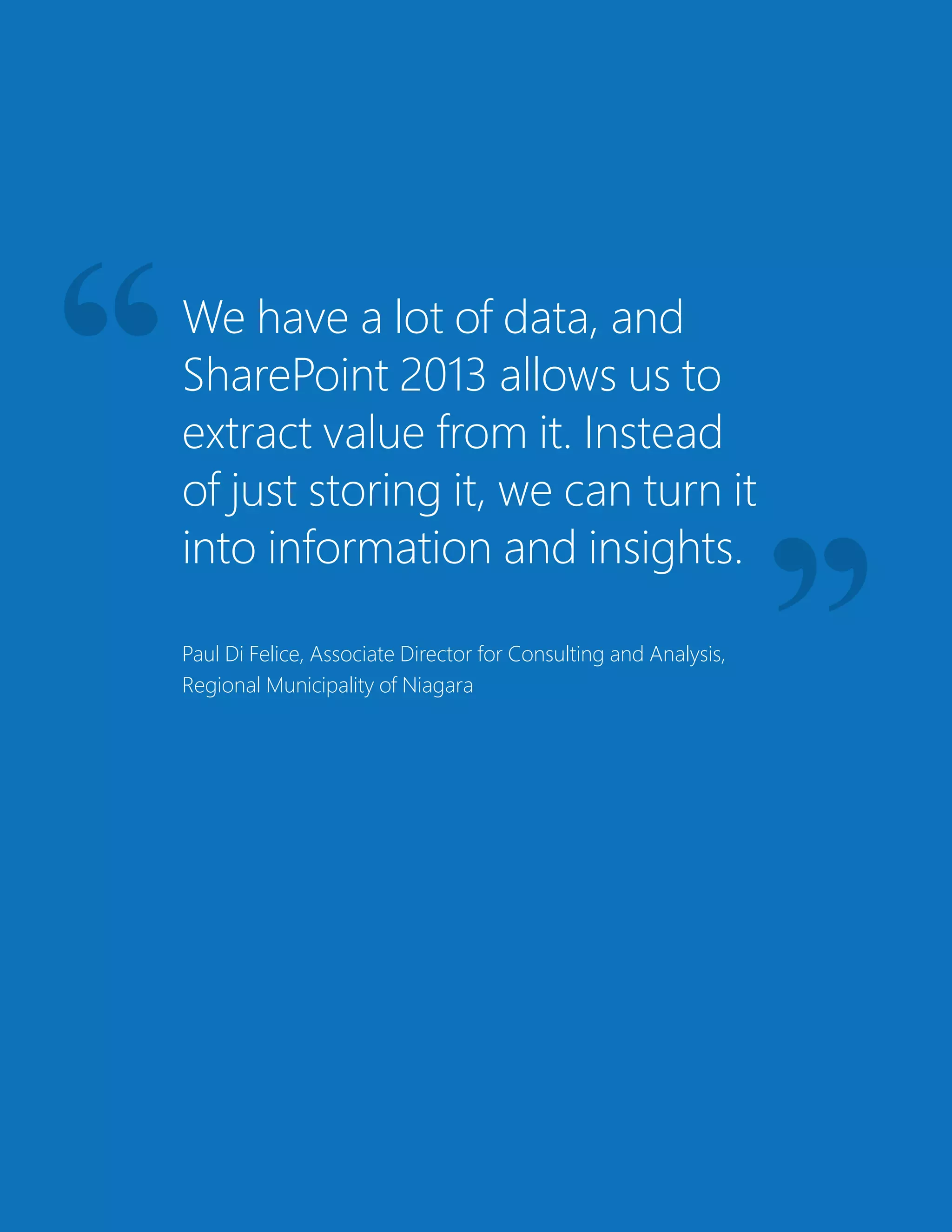 We have a lot of data, and
SharePoint 2013 allows us to
extract value from it. Instead
of just storing it, we can turn it
into information and insights.
Paul Di Felice, Associate Director for Consulting and Analysis,
Regional Municipality of Niagara
 