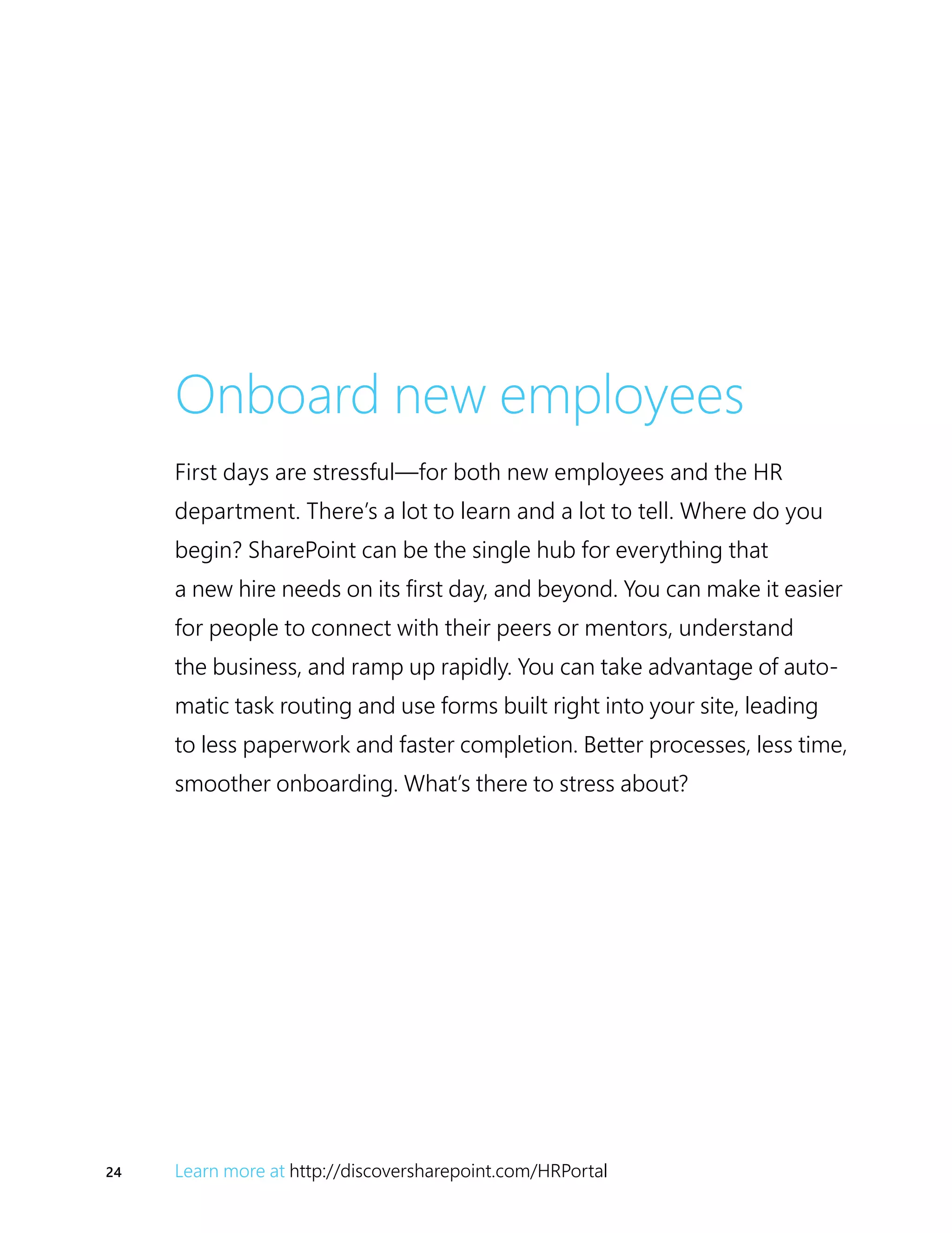 24 Learn more at http://discoversharepoint.com/HRPortal
Onboard new employees
First days are stressful—for both new employees and the HR
department. There’s a lot to learn and a lot to tell. Where do you
begin? SharePoint can be the single hub for everything that
a new hire needs on its first day, and beyond. You can make it easier
for people to connect with their peers or mentors, understand
the business, and ramp up rapidly. You can take advantage of auto-
matic task routing and use forms built right into your site, leading
to less paperwork and faster completion. Better processes, less time,
smoother onboarding. What’s there to stress about?
 