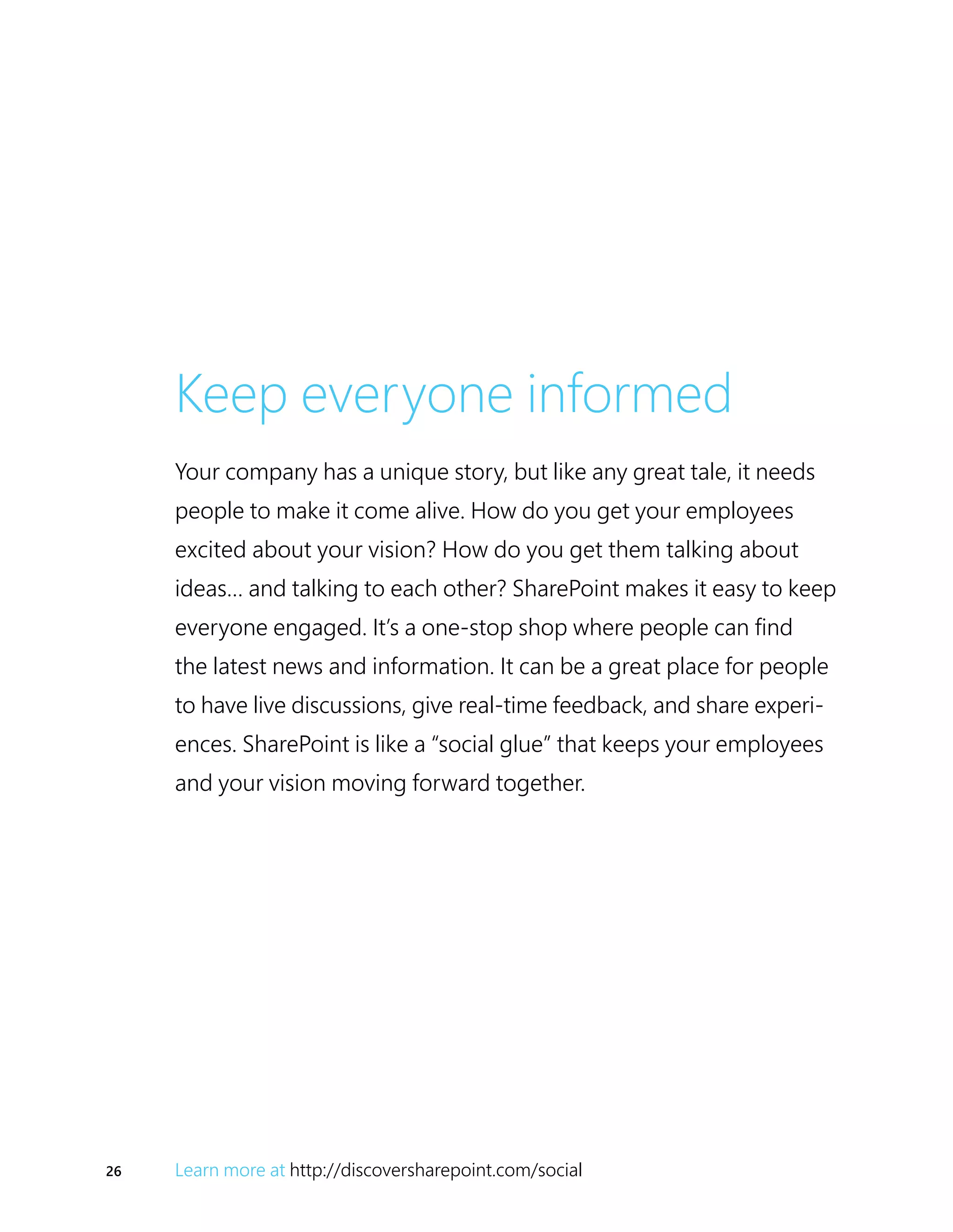26 Learn more at http://discoversharepoint.com/social
Keep everyone informed
Your company has a unique story, but like any great tale, it needs
people to make it come alive. How do you get your employees
excited about your vision? How do you get them talking about
ideas… and talking to each other? SharePoint makes it easy to keep
everyone engaged. It’s a one-stop shop where people can find
the latest news and information. It can be a great place for people
to have live discussions, give real-time feedback, and share experi-
ences. SharePoint is like a “social glue” that keeps your employees
and your vision moving forward together.
 