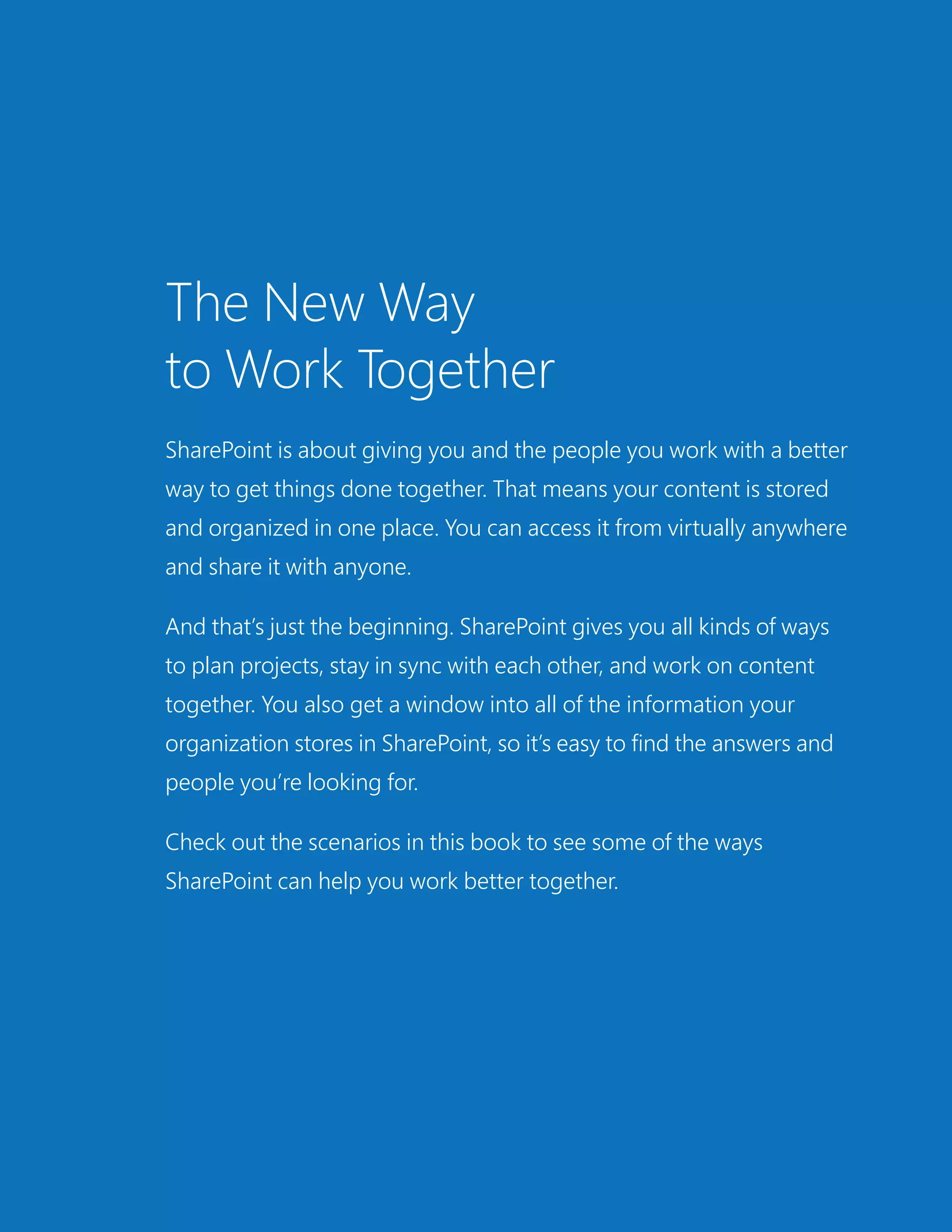 The New Way
to Work Together
SharePoint is about giving you and the people you work with a better
way to get things done together. That means your content is stored
and organized in one place. You can access it from virtually anywhere
and share it with anyone.
And that’s just the beginning. SharePoint gives you all kinds of ways
to plan projects, stay in sync with each other, and work on content
together. You also get a window into all of the information your
organization stores in SharePoint, so it’s easy to find the answers and
people you’re looking for.
Check out the scenarios in this book to see some of the ways
SharePoint can help you work better together.
 