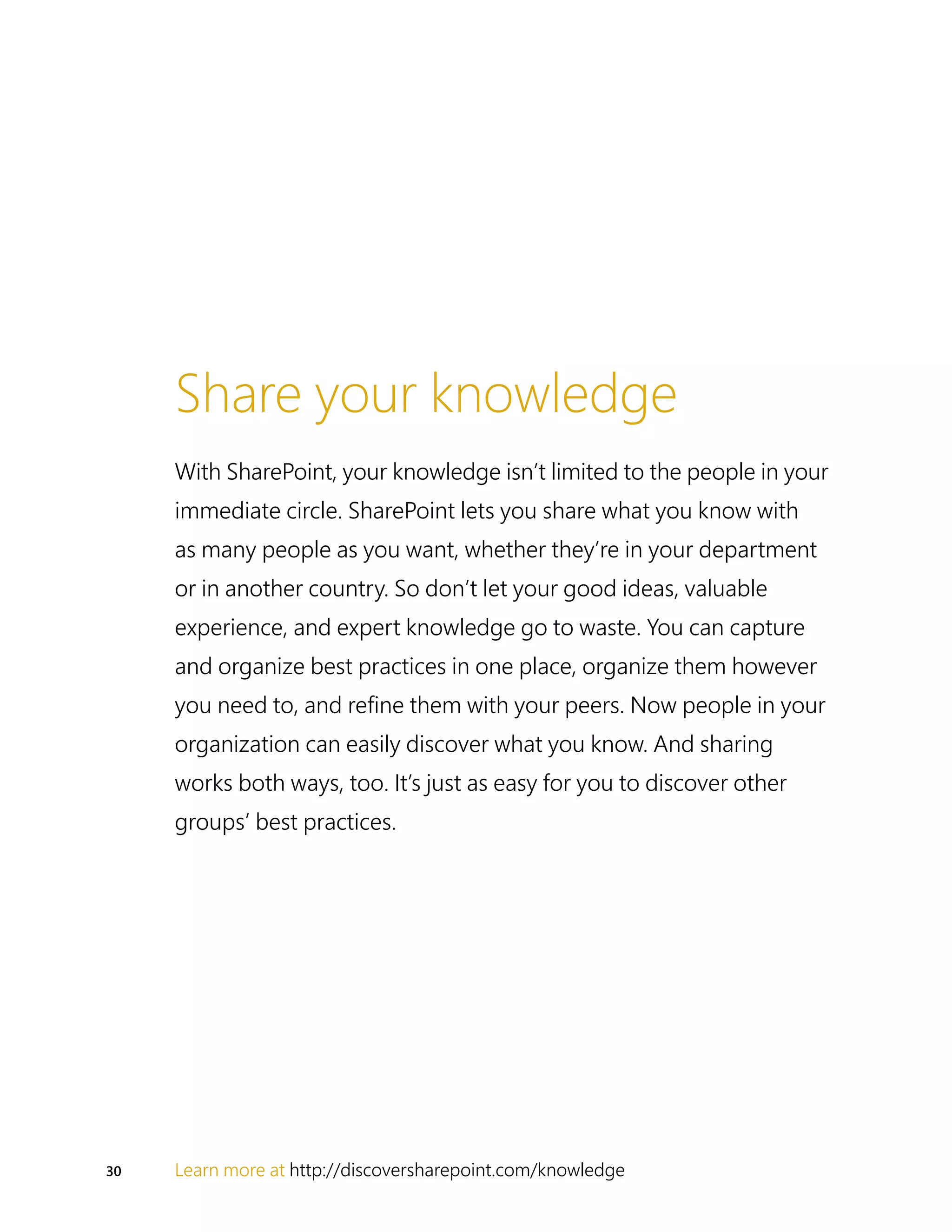 30 Learn more at http://discoversharepoint.com/knowledge
Share your knowledge
With SharePoint, your knowledge isn’t limited to the people in your
immediate circle. SharePoint lets you share what you know with
as many people as you want, whether they’re in your department
or in another country. So don’t let your good ideas, valuable
experience, and expert knowledge go to waste. You can capture
and organize best practices in one place, organize them however
you need to, and refine them with your peers. Now people in your
organization can easily discover what you know. And sharing
works both ways, too. It’s just as easy for you to discover other
groups’ best practices.
 