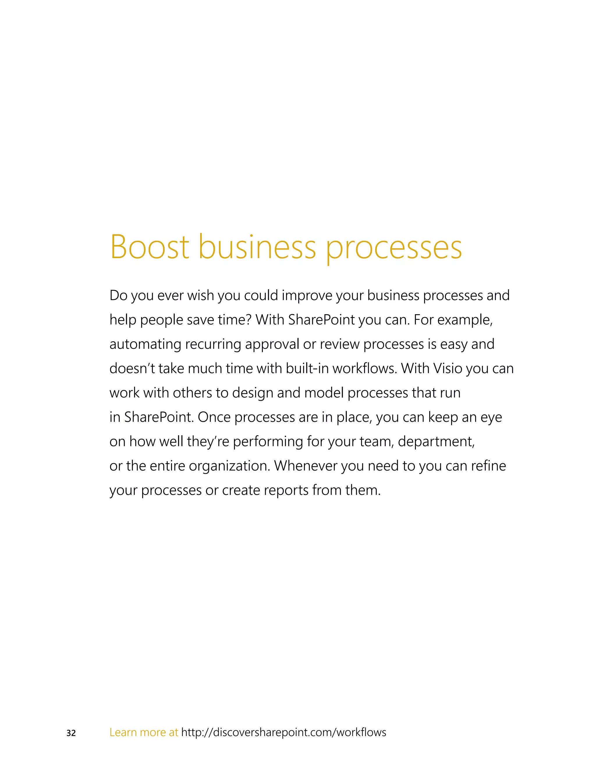 32 Learn more at http://discoversharepoint.com/workflows
Boost business processes
Do you ever wish you could improve your business processes and
help people save time? With SharePoint you can. For example,
automating recurring approval or review processes is easy and
doesn’t take much time with built-in workflows. With Visio you can
work with others to design and model processes that run
in SharePoint. Once processes are in place, you can keep an eye
on how well they’re performing for your team, department,
or the entire organization. Whenever you need to you can refine
your processes or create reports from them.
 