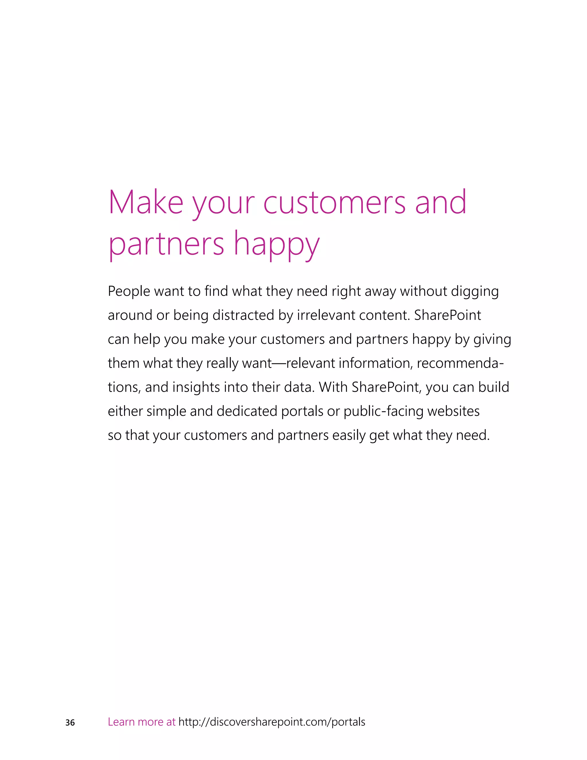 36 Learn more at http://discoversharepoint.com/portals
Make your customers and
partners happy
People want to find what they need right away without digging
around or being distracted by irrelevant content. SharePoint
can help you make your customers and partners happy by giving
them what they really want—relevant information, recommenda-
tions, and insights into their data. With SharePoint, you can build
either simple and dedicated portals or public-facing websites
so that your customers and partners easily get what they need.
 