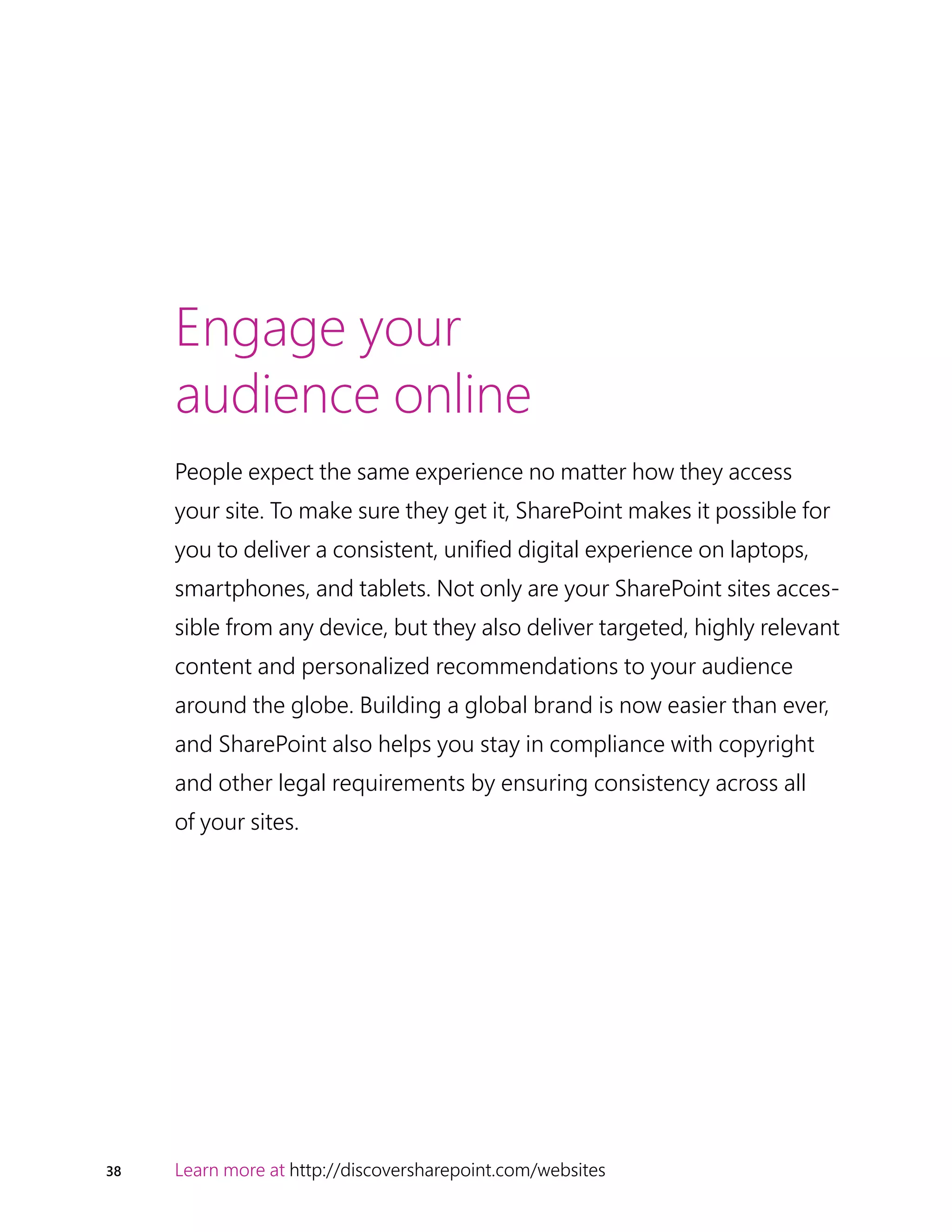 38 Learn more at http://discoversharepoint.com/websites
Engage your
audience online
People expect the same experience no matter how they access
your site. To make sure they get it, SharePoint makes it possible for
you to deliver a consistent, unified digital experience on laptops,
smartphones, and tablets. Not only are your SharePoint sites acces-
sible from any device, but they also deliver targeted, highly relevant
content and personalized recommendations to your audience
around the globe. Building a global brand is now easier than ever,
and SharePoint also helps you stay in compliance with copyright
and other legal requirements by ensuring consistency across all
of your sites.
 