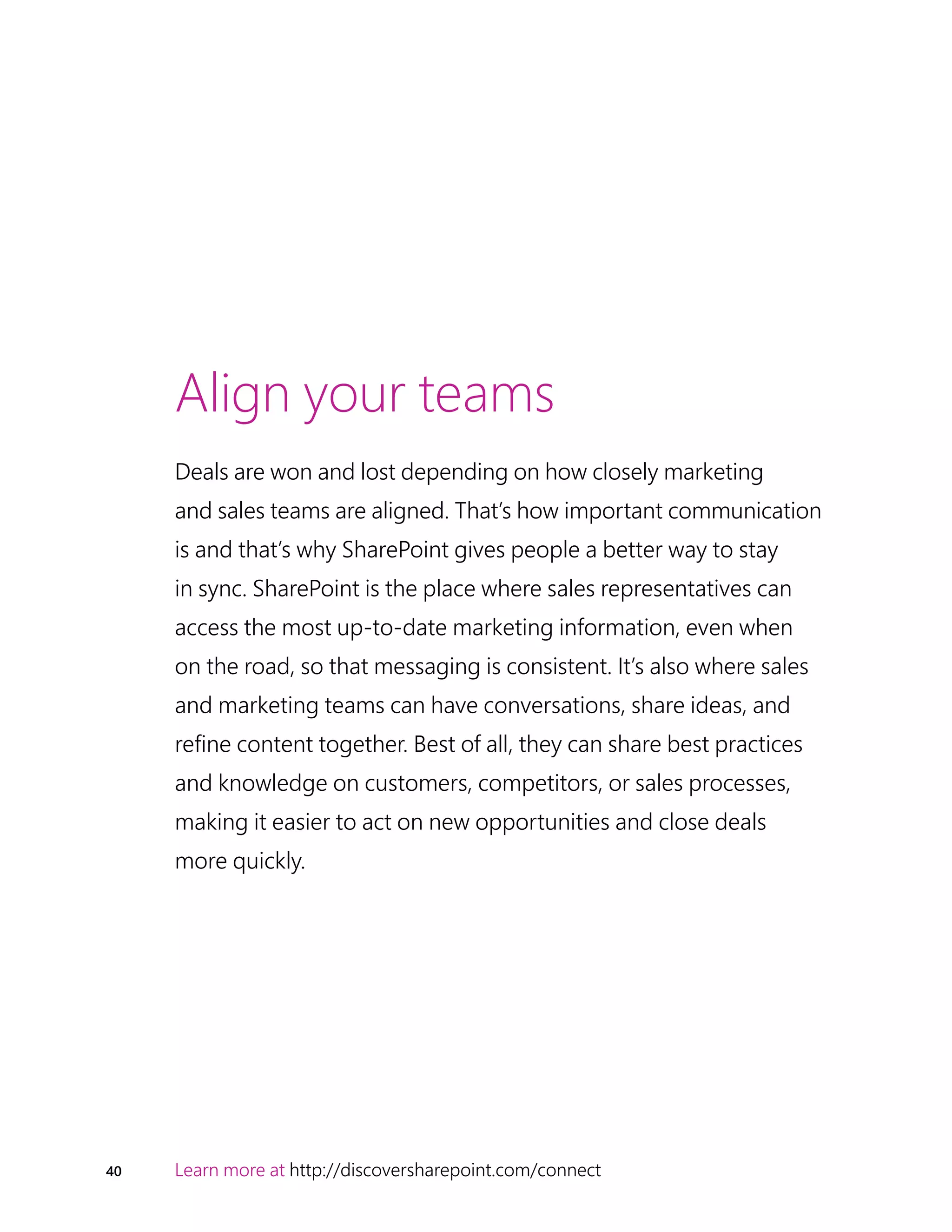 40 Learn more at http://discoversharepoint.com/connect
Align your teams
Deals are won and lost depending on how closely marketing
and sales teams are aligned. That’s how important communication
is and that’s why SharePoint gives people a better way to stay
in sync. SharePoint is the place where sales representatives can
access the most up-to-date marketing information, even when
on the road, so that messaging is consistent. It’s also where sales
and marketing teams can have conversations, share ideas, and
refine content together. Best of all, they can share best practices
and knowledge on customers, competitors, or sales processes,
making it easier to act on new opportunities and close deals
more quickly.
 