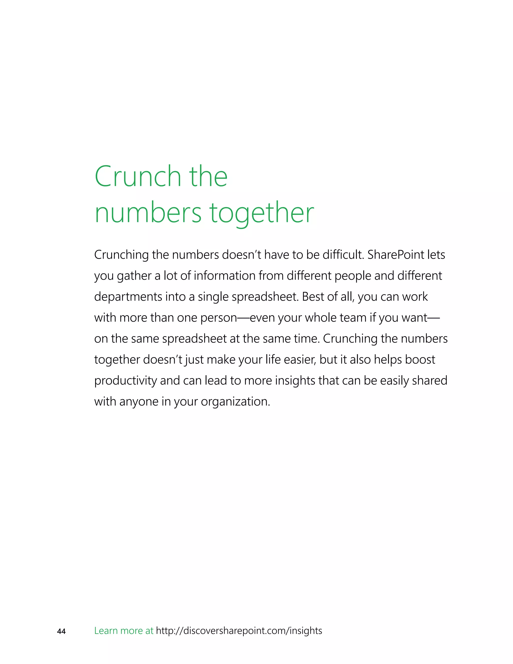 44 Learn more at http://discoversharepoint.com/insights
Crunch the
numbers together
Crunching the numbers doesn’t have to be difficult. SharePoint lets
you gather a lot of information from different people and different
departments into a single spreadsheet. Best of all, you can work
with more than one person—even your whole team if you want—
on the same spreadsheet at the same time. Crunching the numbers
together doesn’t just make your life easier, but it also helps boost
productivity and can lead to more insights that can be easily shared
with anyone in your organization.
 