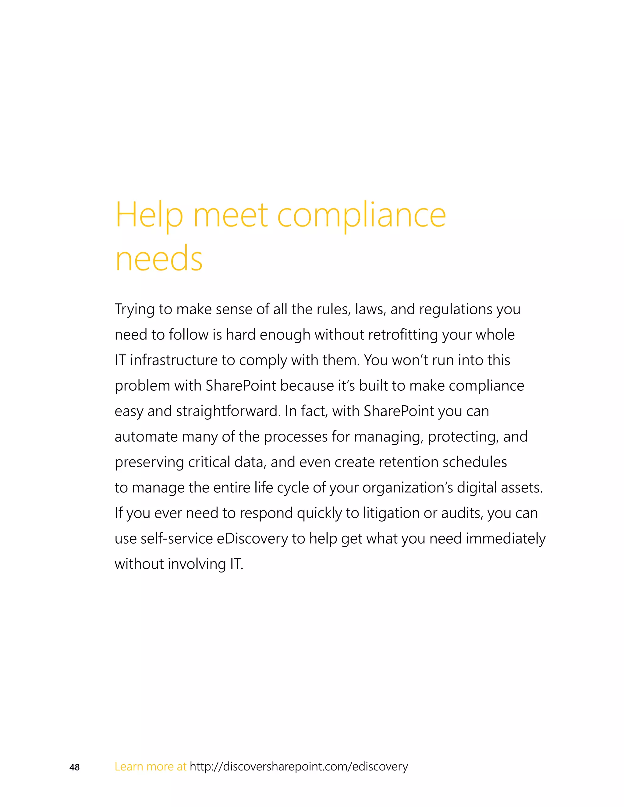 48 Learn more at http://discoversharepoint.com/ediscovery
Help meet compliance
needs
Trying to make sense of all the rules, laws, and regulations you
need to follow is hard enough without retrofitting your whole
IT infrastructure to comply with them. You won’t run into this
problem with SharePoint because it’s built to make compliance
easy and straightforward. In fact, with SharePoint you can
automate many of the processes for managing, protecting, and
preserving critical data, and even create retention schedules
to manage the entire life cycle of your organization’s digital assets.
If you ever need to respond quickly to litigation or audits, you can
use self-service eDiscovery to help get what you need immediately
without involving IT.
 