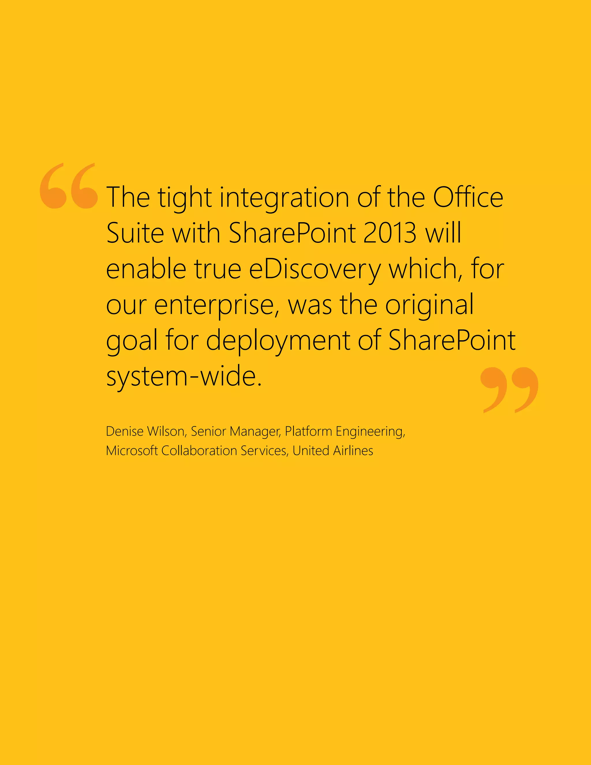 The tight integration of the Office
Suite with SharePoint 2013 will
enable true eDiscovery which, for
our enterprise, was the original
goal for deployment of SharePoint
system-wide.
Denise Wilson, Senior Manager, Platform Engineering,
Microsoft Collaboration Services, United Airlines
 