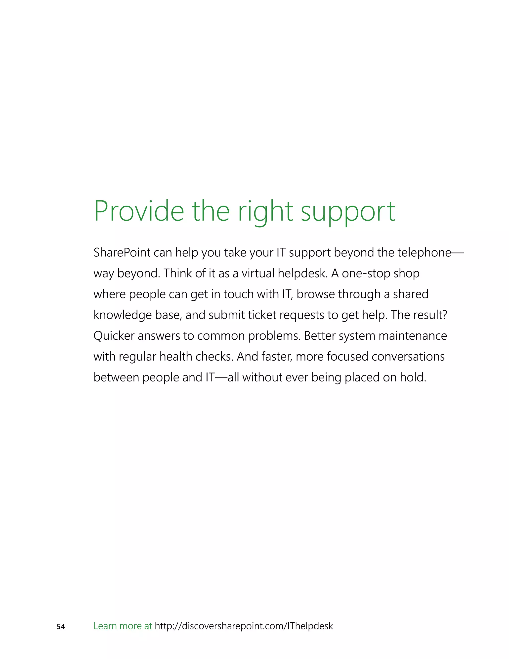 54 Learn more at http://discoversharepoint.com/IThelpdesk
Provide the right support
SharePoint can help you take your IT support beyond the telephone—
way beyond. Think of it as a virtual helpdesk. A one-stop shop
where people can get in touch with IT, browse through a shared
knowledge base, and submit ticket requests to get help. The result?
Quicker answers to common problems. Better system maintenance
with regular health checks. And faster, more focused conversations
between people and IT—all without ever being placed on hold.
 