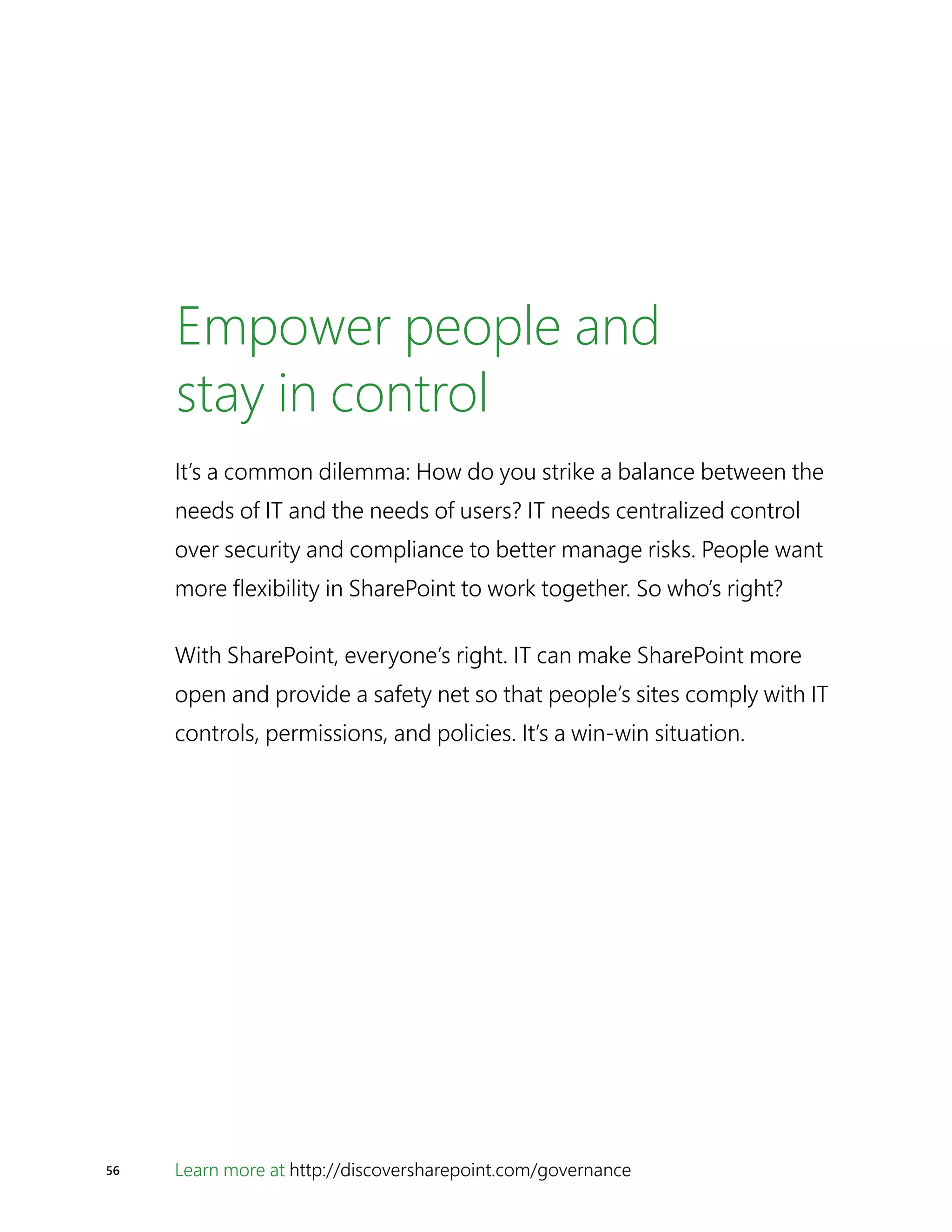 Learn more at http://discoversharepoint.com/governance56
Empower people and
stay in control
It’s a common dilemma: How do you strike a balance between the
needs of IT and the needs of users? IT needs centralized control
over security and compliance to better manage risks. People want
more flexibility in SharePoint to work together. So who’s right?
With SharePoint, everyone’s right. IT can make SharePoint more
open and provide a safety net so that people’s sites comply with IT
controls, permissions, and policies. It’s a win-win situation.
 