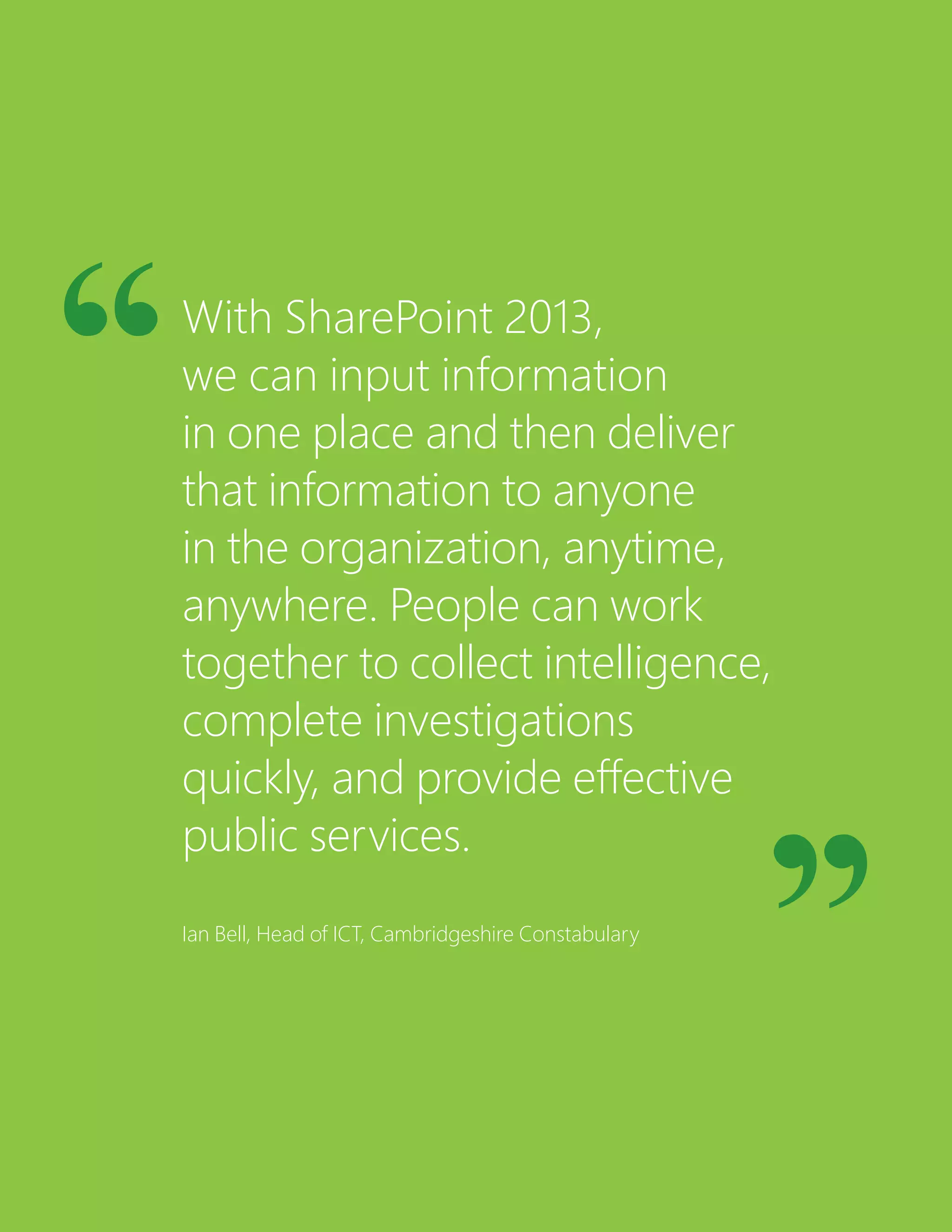With SharePoint 2013,
we can input information
in one place and then deliver
that information to anyone
in the organization, anytime,
anywhere. People can work
together to collect intelligence,
complete investigations
quickly, and provide effective
public services.
Ian Bell, Head of ICT, Cambridgeshire Constabulary
 
