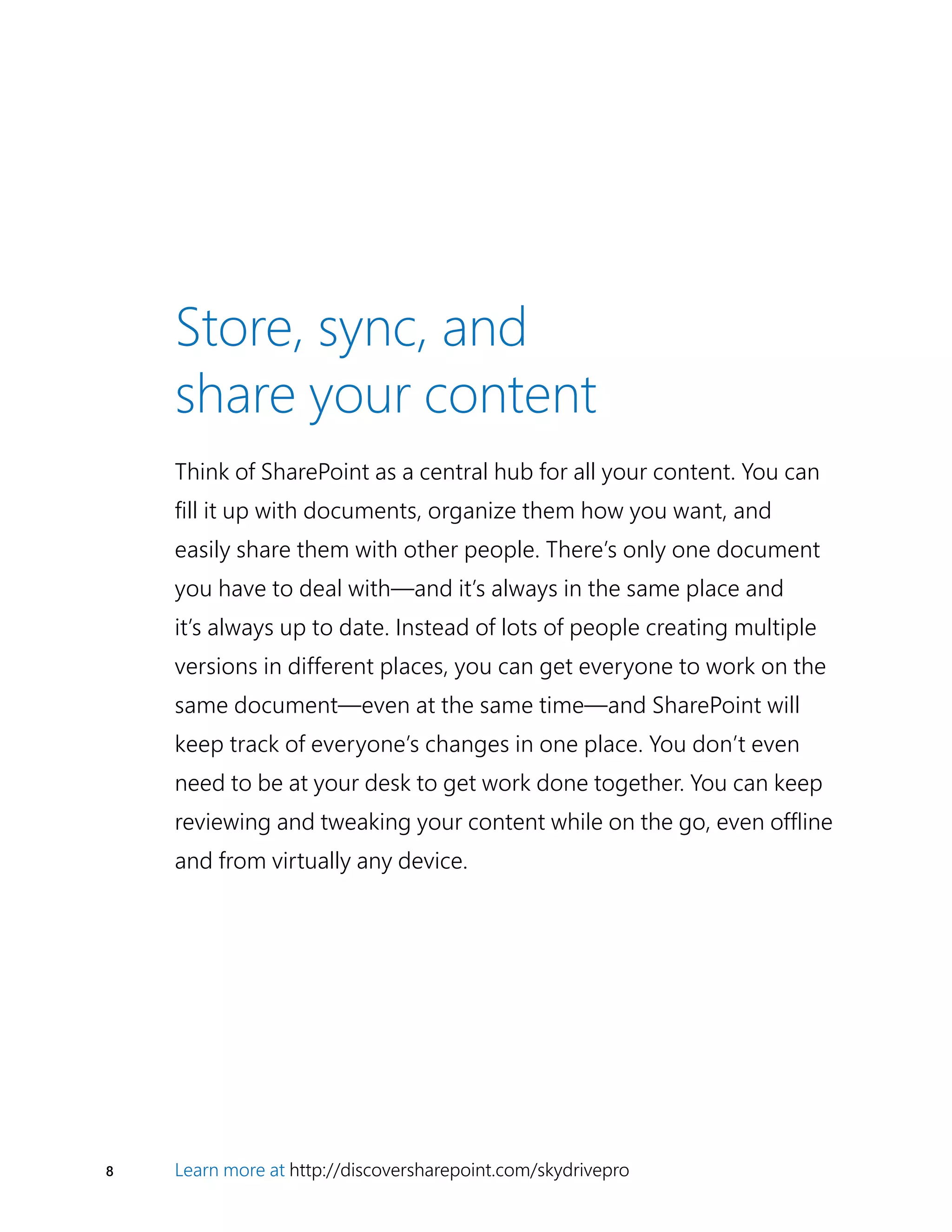 8 Learn more at http://discoversharepoint.com/skydrivepro
Think of SharePoint as a central hub for all your content. You can
fill it up with documents, organize them how you want, and
easily share them with other people. There’s only one document
you have to deal with—and it’s always in the same place and
it’s always up to date. Instead of lots of people creating multiple
versions in different places, you can get everyone to work on the
same document—even at the same time—and SharePoint will
keep track of everyone’s changes in one place. You don’t even
need to be at your desk to get work done together. You can keep
reviewing and tweaking your content while on the go, even offline
and from virtually any device.
Store, sync, and
share your content
 