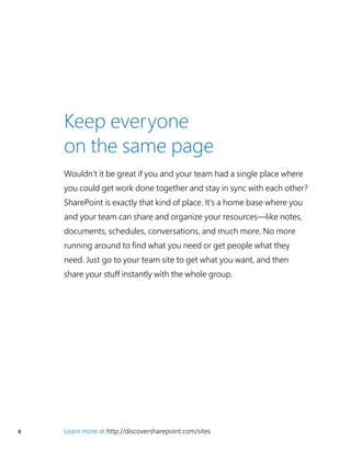 8 Learn more at http://discoversharepoint.com/sites
Keep everyone
on the same page
Wouldn’t it be great if you and your team had a single place where
you could get work done together and stay in sync with each other?
SharePoint is exactly that kind of place. It’s a home base where you
and your team can share and organize your resources—like notes,
documents, schedules, conversations, and much more. No more
running around to find what you need or get people what they
need. Just go to your team site to get what you want, and then
share your stuff instantly with the whole group.
 