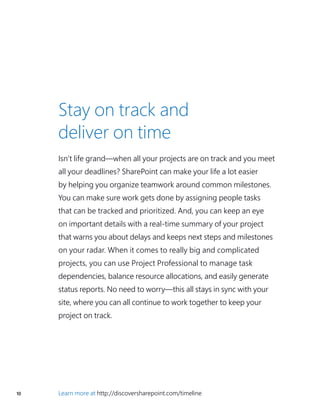 10 Learn more at http://discoversharepoint.com/timeline
Stay on track and
deliver on time
Isn’t life grand—when all your projects are on track and you meet
all your deadlines? SharePoint can make your life a lot easier
by helping you organize teamwork around common milestones.
You can make sure work gets done by assigning people tasks
that can be tracked and prioritized. And, you can keep an eye
on important details with a real-time summary of your project
that warns you about delays and keeps next steps and milestones
on your radar. When it comes to really big and complicated
projects, you can use Project Professional to manage task
dependencies, balance resource allocations, and easily generate
status reports. No need to worry—this all stays in sync with your
site, where you can all continue to work together to keep your
project on track.
 