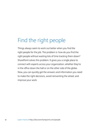 12 Learn more at http://discoversharepoint.com/people
Find the right people
Things always seem to work out better when you find the
right people for the job. The problem is: how do you find the
right people without wasting lots of time tracking them down?
SharePoint solves this problem. It gives you a single place to
connect with experts across your organization, whether they’re
in the office down the hall or on the other side of the globe.
Now, you can quickly get the answers and information you need
to make the right decisions, avoid reinventing the wheel, and
improve your work.
 