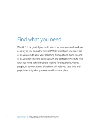 14 Learn more at http://discoversharepoint.com/search
Find what you need
Wouldn’t it be great if you could search for information at work just
as easily as you do on the Internet? With SharePoint you can. First
of all, you can do all of your searching from just one place. Second
of all, you don’t have to come up with the perfect keywords to find
what you need. Whether you’re looking for documents, videos,
people, or conversations, SharePoint will help you save time and
pinpoint exactly what you need—all from one place.
 