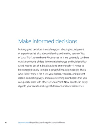 16 Learn more at http://discoversharepoint.com/dashboard
Make informed decisions
Making good decisions is not always just about good judgment
or experience. It’s also about collecting and making sense of lots
of data. That’s where PowerPivot comes in: it lets you easily combine
massive amounts of data from multiple sources and build sophisti-
cated models out of it. But data alone isn’t enough—it needs to
be expressed clearly to make a powerful impact on people. That’s
what Power View is for. It lets you explore, visualize, and present
data in compelling ways, and create exciting dashboards that you
can quickly share with others in SharePoint. Now people can easily
dig into your data to make great decisions and new discoveries.
 