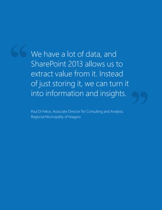 We have a lot of data, and
SharePoint 2013 allows us to
extract value from it. Instead
of just storing it, we can turn it
into information and insights.
Paul Di Felice, Associate Director for Consulting and Analysis,
Regional Municipality of Niagara
 