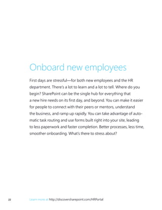 22 Learn more at http://discoversharepoint.com/HRPortal
Onboard new employees
First days are stressful—for both new employees and the HR
department. There’s a lot to learn and a lot to tell. Where do you
begin? SharePoint can be the single hub for everything that
a new hire needs on its first day, and beyond. You can make it easier
for people to connect with their peers or mentors, understand
the business, and ramp up rapidly. You can take advantage of auto-
matic task routing and use forms built right into your site, leading
to less paperwork and faster completion. Better processes, less time,
smoother onboarding. What’s there to stress about?
 