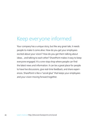24 Learn more at http://discoversharepoint.com/social
Keep everyone informed
Your company has a unique story, but like any great tale, it needs
people to make it come alive. How do you get your employees
excited about your vision? How do you get them talking about
ideas… and talking to each other? SharePoint makes it easy to keep
everyone engaged. It’s a one-stop shop where people can find
the latest news and information. It can be a great place for people
to have live discussions, give real-time feedback, and share experi-
ences. SharePoint is like a “social glue” that keeps your employees
and your vision moving forward together.
 