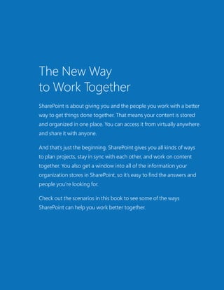 The New Way
to Work Together
SharePoint is about giving you and the people you work with a better
way to get things done together. That means your content is stored
and organized in one place. You can access it from virtually anywhere
and share it with anyone.
And that’s just the beginning. SharePoint gives you all kinds of ways
to plan projects, stay in sync with each other, and work on content
together. You also get a window into all of the information your
organization stores in SharePoint, so it’s easy to find the answers and
people you’re looking for.
Check out the scenarios in this book to see some of the ways
SharePoint can help you work better together.
 
