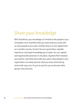 28 Learn more at http://discoversharepoint.com/knowledge
Share your knowledge
With SharePoint, your knowledge isn’t limited to the people in your
immediate circle. SharePoint lets you share what you know with
as many people as you want, whether they’re in your department
or in another country. So don’t let your good ideas, valuable
experience, and expert knowledge go to waste. You can capture
and organize best practices in one place, organize them however
you need to, and refine them with your peers. Now people in your
organization can easily discover what you know. And sharing
works both ways, too. It’s just as easy for you to discover other
groups’ best practices.
 