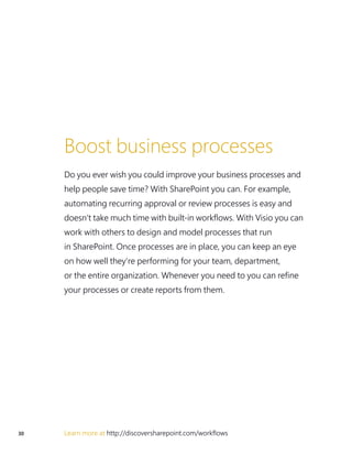 30 Learn more at http://discoversharepoint.com/workflows
Boost business processes
Do you ever wish you could improve your business processes and
help people save time? With SharePoint you can. For example,
automating recurring approval or review processes is easy and
doesn’t take much time with built-in workflows. With Visio you can
work with others to design and model processes that run
in SharePoint. Once processes are in place, you can keep an eye
on how well they’re performing for your team, department,
or the entire organization. Whenever you need to you can refine
your processes or create reports from them.
 