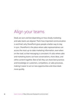 38 Learn more at http://discoversharepoint.com/connect
Align your teams
Deals are won and lost depending on how closely marketing
and sales teams are aligned. That’s how important communication
is and that’s why SharePoint gives people a better way to stay
in sync. SharePoint is the place where sales representatives can
access the most up-to-date marketing information, even when
on the road, so that messaging is consistent. It’s also where sales
and marketing teams can have conversations, share ideas, and
refine content together. Best of all, they can share best practices
and knowledge on customers, competitors, or sales processes,
making it easier to act on new opportunities and close deals
more quickly.
 
