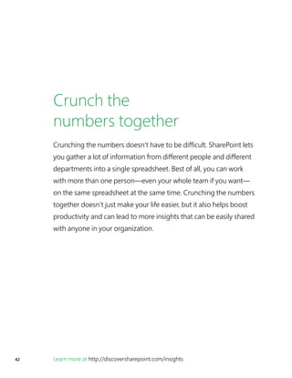 42 Learn more at http://discoversharepoint.com/insights
Crunch the
numbers together
Crunching the numbers doesn’t have to be difficult. SharePoint lets
you gather a lot of information from different people and different
departments into a single spreadsheet. Best of all, you can work
with more than one person—even your whole team if you want—
on the same spreadsheet at the same time. Crunching the numbers
together doesn’t just make your life easier, but it also helps boost
productivity and can lead to more insights that can be easily shared
with anyone in your organization.
 