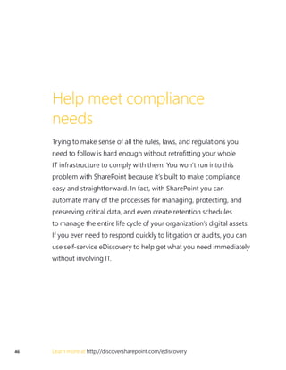 46 Learn more at http://discoversharepoint.com/ediscovery
Help meet compliance
needs
Trying to make sense of all the rules, laws, and regulations you
need to follow is hard enough without retrofitting your whole
IT infrastructure to comply with them. You won’t run into this
problem with SharePoint because it’s built to make compliance
easy and straightforward. In fact, with SharePoint you can
automate many of the processes for managing, protecting, and
preserving critical data, and even create retention schedules
to manage the entire life cycle of your organization’s digital assets.
If you ever need to respond quickly to litigation or audits, you can
use self-service eDiscovery to help get what you need immediately
without involving IT.
 