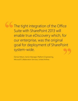 The tight integration of the Office
Suite with SharePoint 2013 will
enable true eDiscovery which, for
our enterprise, was the original
goal for deployment of SharePoint
system-wide.
Denise Wilson, Senior Manager, Platform Engineering,
Microsoft Collaboration Services, United Airlines
 