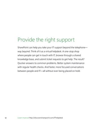 52 Learn more at http://discoversharepoint.com/IThelpdesk
Provide the right support
SharePoint can help you take your IT support beyond the telephone—
way beyond. Think of it as a virtual helpdesk. A one-stop shop
where people can get in touch with IT, browse through a shared
knowledge base, and submit ticket requests to get help. The result?
Quicker answers to common problems. Better system maintenance
with regular health checks. And faster, more focused conversations
between people and IT—all without ever being placed on hold.
 