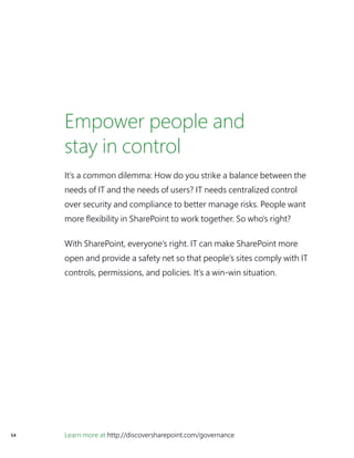 Learn more at http://discoversharepoint.com/governance54
Empower people and
stay in control
It’s a common dilemma: How do you strike a balance between the
needs of IT and the needs of users? IT needs centralized control
over security and compliance to better manage risks. People want
more flexibility in SharePoint to work together. So who’s right?
With SharePoint, everyone’s right. IT can make SharePoint more
open and provide a safety net so that people’s sites comply with IT
controls, permissions, and policies. It’s a win-win situation.
 