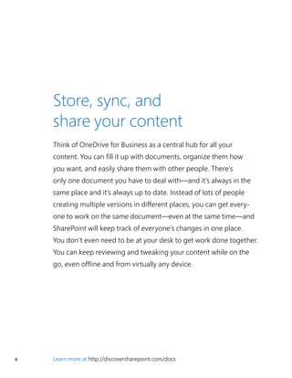 6 Learn more at http://discoversharepoint.com/docs
Think of OneDrive for Business as a central hub for all your
content. You can fill it up with documents, organize them how
you want, and easily share them with other people. There’s
only one document you have to deal with—and it’s always in the
same place and it’s always up to date. Instead of lots of people
creating multiple versions in different places, you can get every-
one to work on the same document—even at the same time—and
SharePoint will keep track of everyone’s changes in one place.
You don’t even need to be at your desk to get work done together.
You can keep reviewing and tweaking your content while on the
go, even offline and from virtually any device.
Store, sync, and
share your content
 