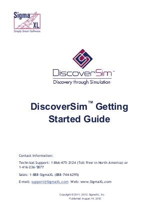 ff

™

DiscoverSim Getting
Started Guide

Contact Information:
Technical Support: 1-866-475-2124 (Toll Free in North America) or
1-416-236-5877
Sales: 1-888-SigmaXL (888-744-6295)
E-mail: support@SigmaXL.com Web: www.SigmaXL.com
Copyright © 2011, 2012, SigmaXL, Inc.
Published: August 14, 2012

 