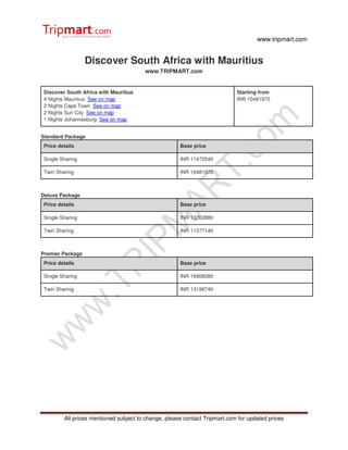 www.tripmart.com


                  Discover South Africa with Mauritius
                                        www.TRIPMART.com


 Discover South Africa with Mauritius                                       Starting from
 4 Nights Mauritius See on map                                              INR 10481970
 2 Nights Cape Town See on map
 2 Nights Sun City See on map
 1 Nights Johannesburg See on map


Standard Package
 Price details                                        Base price

 Single Sharing                                       INR 11472540

 Twin Sharing                                         INR 10481970



Deluxe Package
 Price details                                        Base price

 Single Sharing                                       INR 13262880

 Twin Sharing                                         INR 11377140



Premier Package
 Price details                                        Base price

 Single Sharing                                       INR 16906080

 Twin Sharing                                         INR 13198740




         All prices mentioned subject to change, please contact Tripmart.com for updated prices
 
