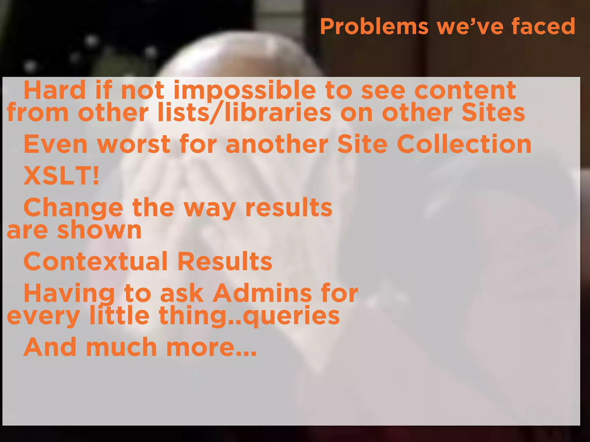 Problems we’ve faced
•Hard if not impossible to see content
from other lists/libraries on other Sites
•Even worst for another Site Collection
•XSLT!
•Change the way results 
are shown
•Contextual Results
•Having to ask Admins for 
every little thing..queries
•And much more...
 