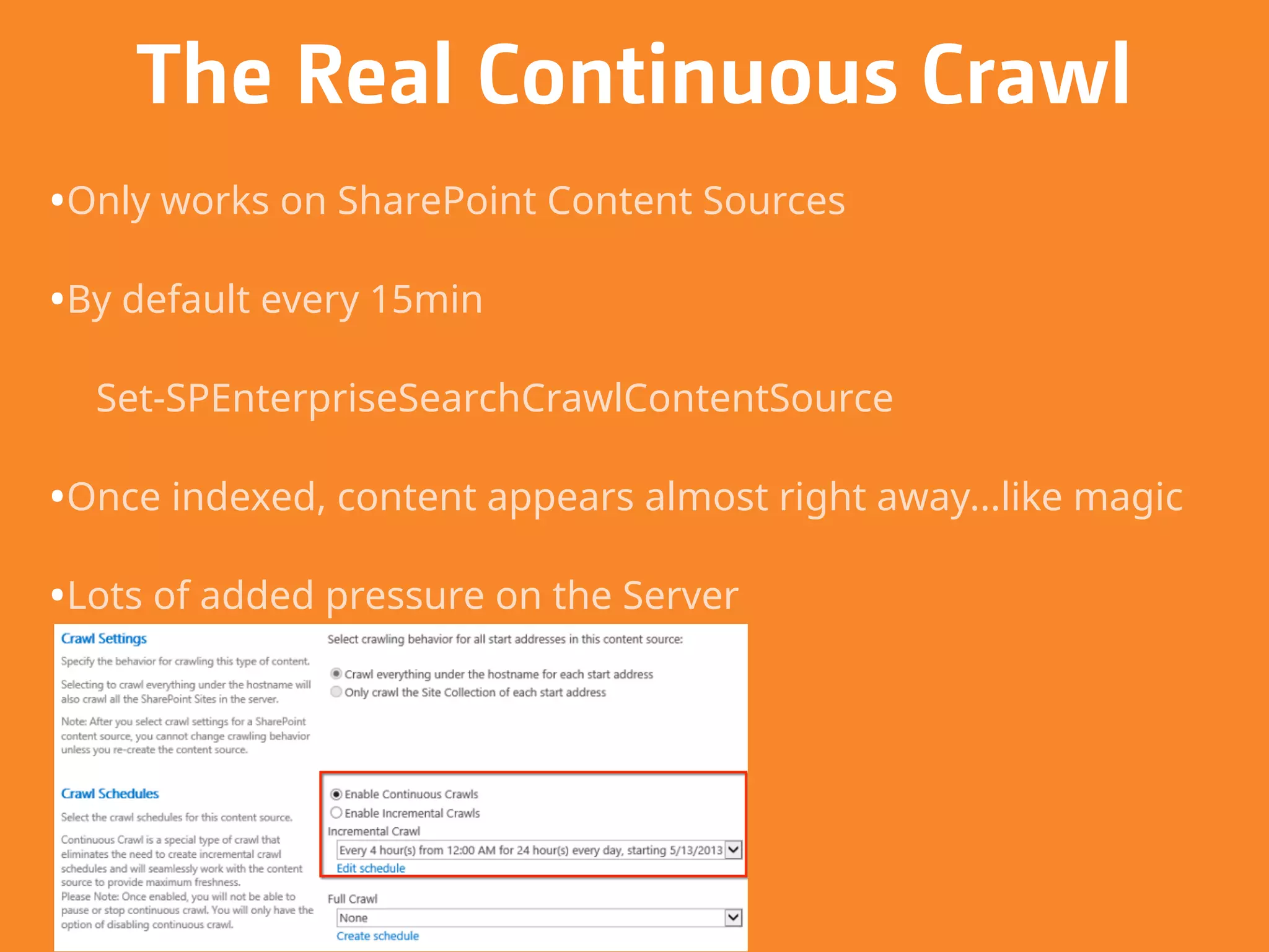 The Real Continuous Crawl
•Only works on SharePoint Content Sources
•By default every 15min
Set-SPEnterpriseSearchCrawlContentSource
•Once indexed, content appears almost right away...like magic
•Lots of added pressure on the Server
 