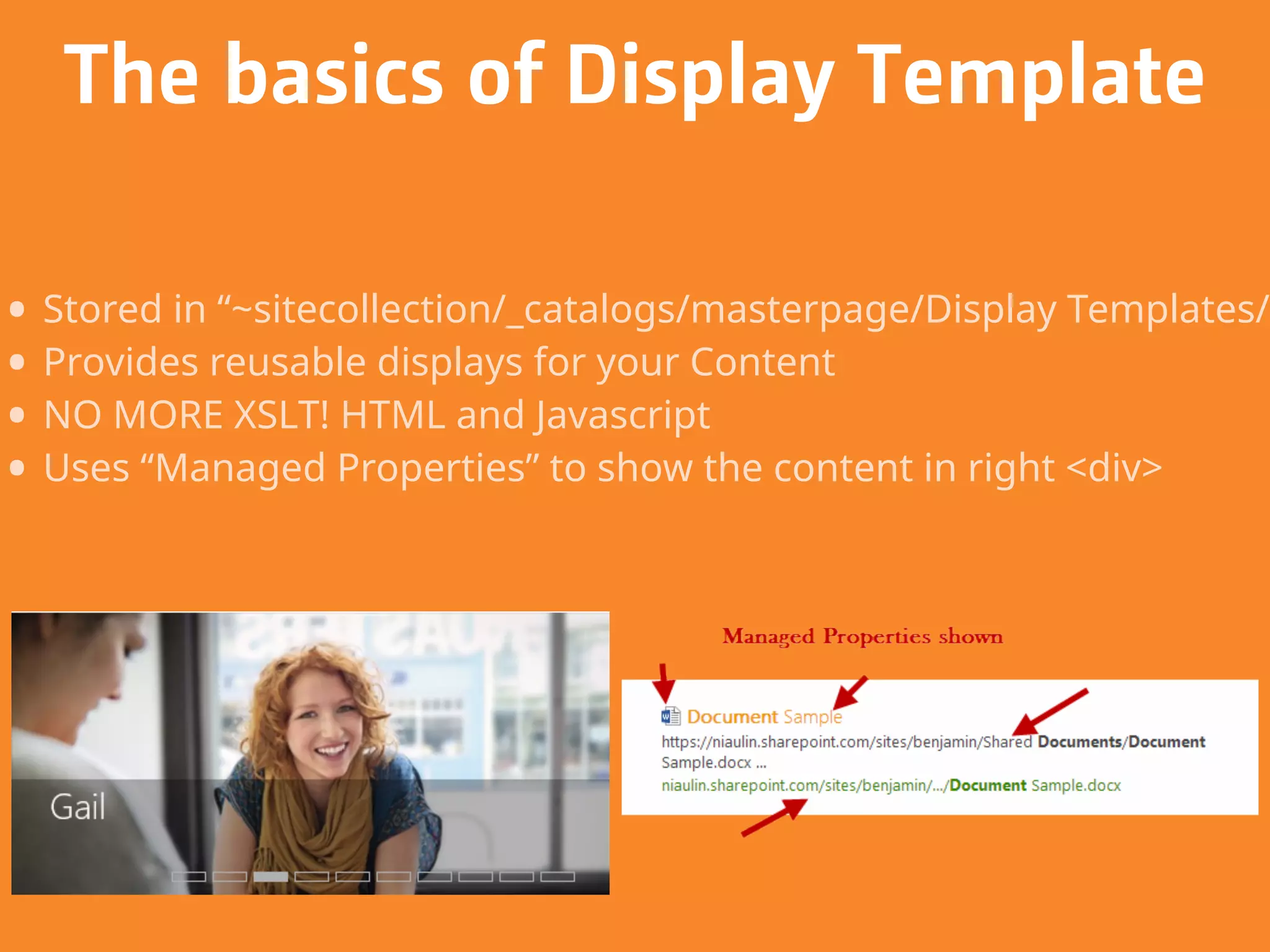 • Stored in “~sitecollection/_catalogs/masterpage/Display Templates/”
• Provides reusable displays for your Content
• NO MORE XSLT! HTML and Javascript
• Uses “Managed Properties” to show the content in right <div>
The basics of Display Template
 