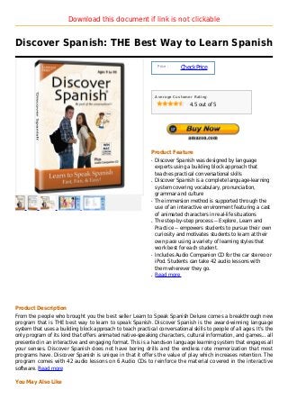 Download this document if link is not clickable


Discover Spanish: THE Best Way to Learn Spanish

                                                                 Price :
                                                                           Check Price



                                                                Average Customer Rating

                                                                               4.5 out of 5




                                                            Product Feature
                                                            q   Discover Spanish was designed by language
                                                                experts using a building block approach that
                                                                teaches practical conversational skills
                                                            q   Discover Spanish is a complete language-learning
                                                                system covering vocabulary, pronunciation,
                                                                grammar and culture
                                                            q   The immersion method is supported through the
                                                                use of an interactive environment featuring a cast
                                                                of animated characters in real-life situations
                                                            q   The step-by-step process -- Explore, Learn and
                                                                Practice -- empowers students to pursue their own
                                                                curiosity and motivates students to learn at their
                                                                own pace using a variety of learning styles that
                                                                work best for each student.
                                                            q   Includes Audio Companion CD for the car stereo or
                                                                iPod. Students can take 42 audio lessons with
                                                                them wherever they go.
                                                            q   Read more




Product Description
From the people who brought you the best seller Learn to Speak Spanish Deluxe comes a breakthrough new
program that is THE best way to learn to speak Spanish. Discover Spanish is the award-winning language
system that uses a building block approach to teach practical conversational skills to people of all ages. It's the
only program of its kind that offers animated native-speaking characters, cultural information, and games... all
presented in an interactive and engaging format. This is a hands-on language learning system that engages all
your senses. Discover Spanish does not have boring drills and the endless rote memorization that most
programs have. Discover Spanish is unique in that it offers the value of play which increases retention. The
program comes with 42 audio lessons on 6 Audio CDs to reinforce the material covered in the interactive
software. Read more

You May Also Like
 